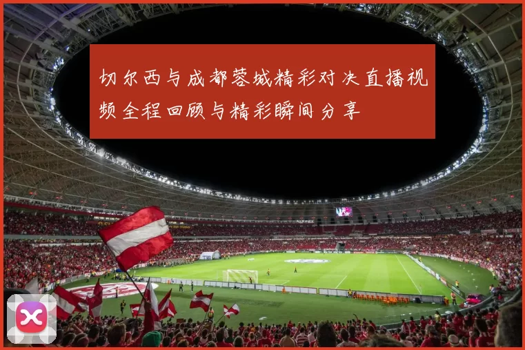 切尔西与成都蓉城精彩对决直播视频全程回顾与精彩瞬间分享