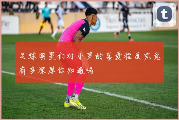 足球明星们对小罗的喜爱程度究竟有多深厚你知道吗
