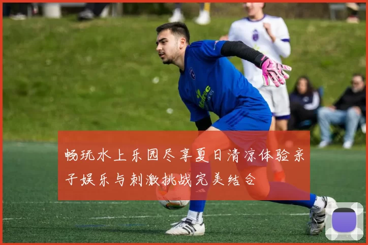 畅玩水上乐园尽享夏日清凉体验亲子娱乐与刺激挑战完美结合