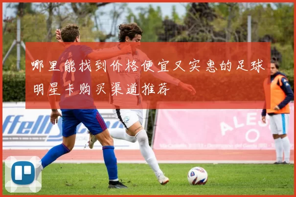 哪里能找到价格便宜又实惠的足球明星卡购买渠道推荐