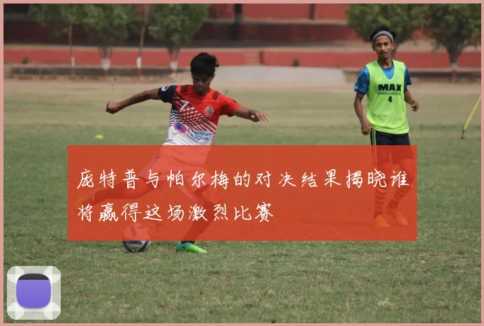 庞特普与帕尔梅的对决结果揭晓谁将赢得这场激烈比赛