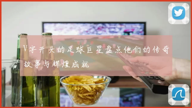 V字开头的足球巨星盘点他们的传奇故事与辉煌成就
