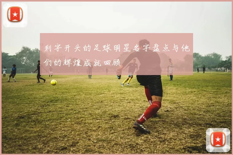 利字开头的足球明星名字盘点与他们的辉煌成就回顾