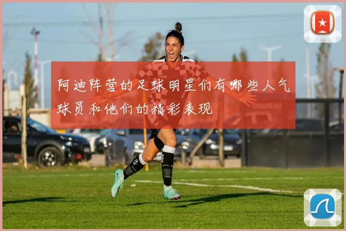 阿迪阵营的足球明星们有哪些人气球员和他们的精彩表现