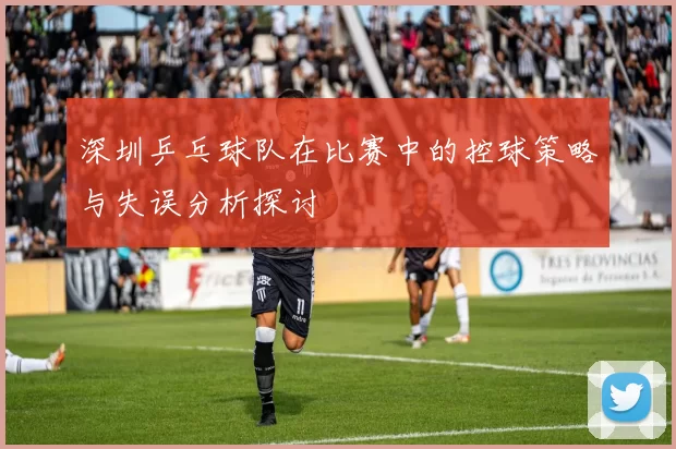 深圳乒乓球队在比赛中的控球策略与失误分析探讨