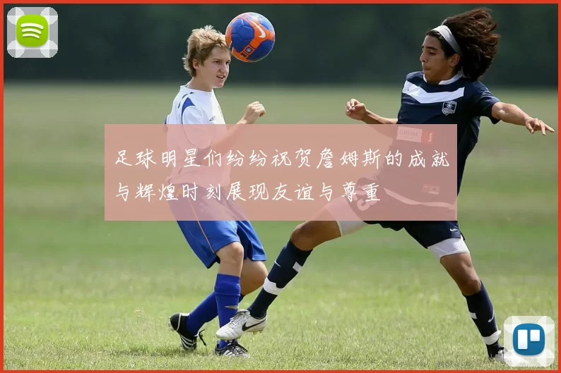 足球明星们纷纷祝贺詹姆斯的成就与辉煌时刻展现友谊与尊重