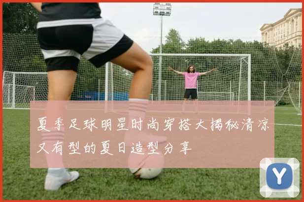 夏季足球明星时尚穿搭大揭秘清凉又有型的夏日造型分享