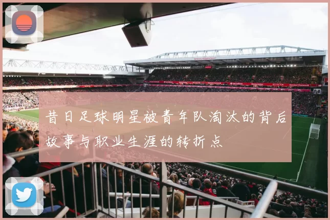 昔日足球明星被青年队淘汰的背后故事与职业生涯的转折点