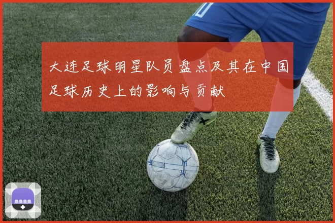 大连足球明星队员盘点及其在中国足球历史上的影响与贡献