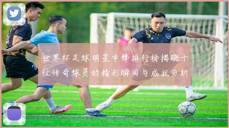 世界杯足球明星中锋排行榜揭晓十位传奇球员的精彩瞬间与成就分析