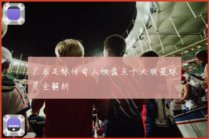 广东足球传奇人物盘点十大明星球员全解析