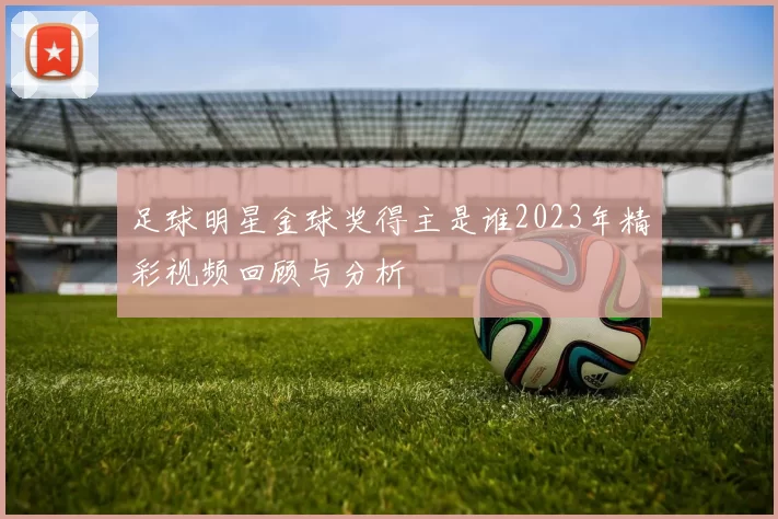 足球明星金球奖得主是谁2023年精彩视频回顾与分析