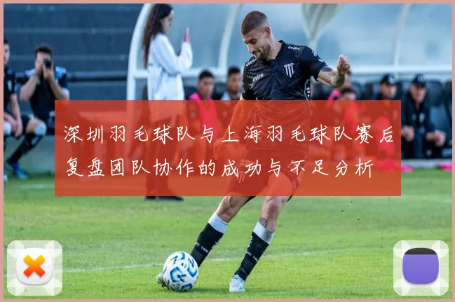 深圳羽毛球队与上海羽毛球队赛后复盘团队协作的成功与不足分析