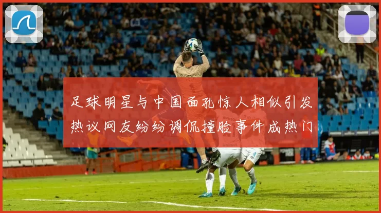 足球明星与中国面孔惊人相似引发热议网友纷纷调侃撞脸事件成热门话题