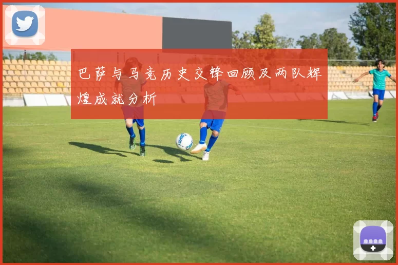 巴萨与马竞历史交锋回顾及两队辉煌成就分析