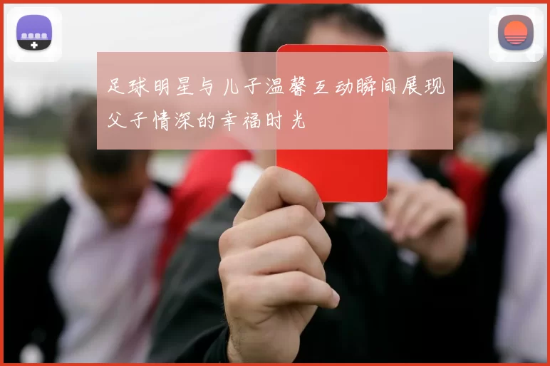 足球明星与儿子温馨互动瞬间展现父子情深的幸福时光