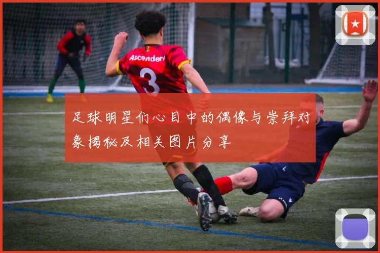 足球明星们心目中的偶像与崇拜对象揭秘及相关图片分享