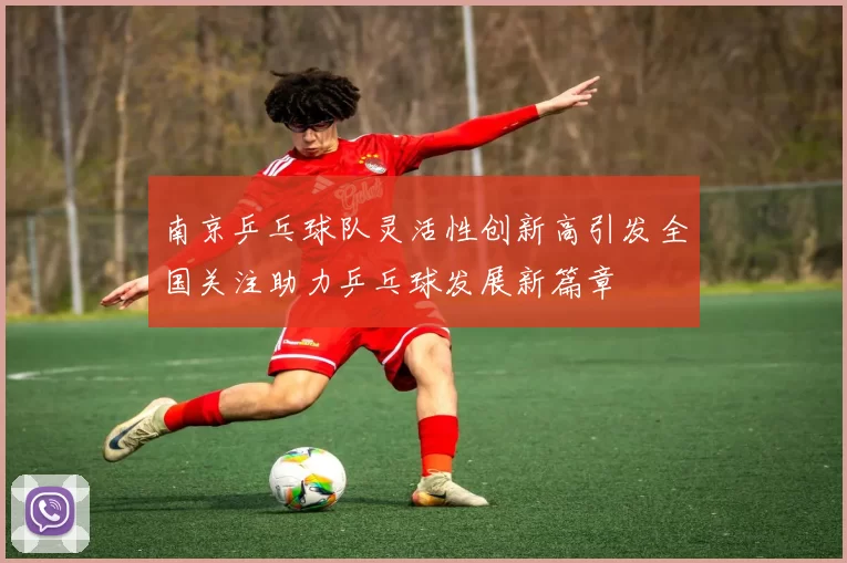 南京乒乓球队灵活性创新高引发全国关注助力乒乓球发展新篇章