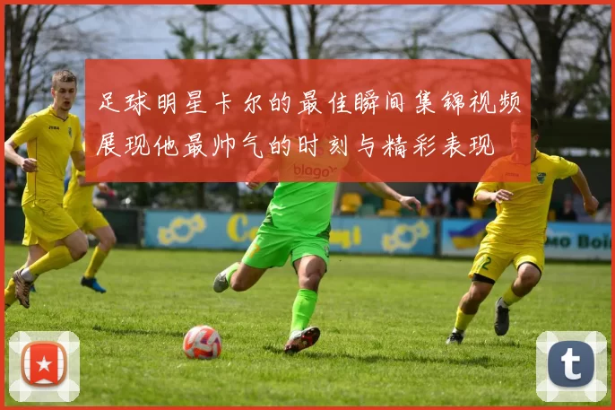 足球明星卡尔的最佳瞬间集锦视频展现他最帅气的时刻与精彩表现