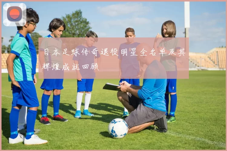 日本足球传奇退役明星全名单及其辉煌成就回顾