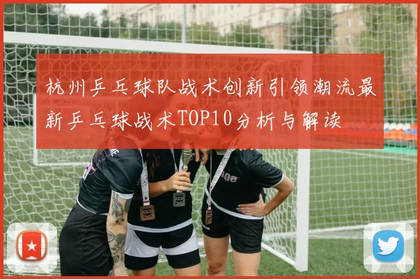 杭州乒乓球队战术创新引领潮流最新乒乓球战术TOP10分析与解读