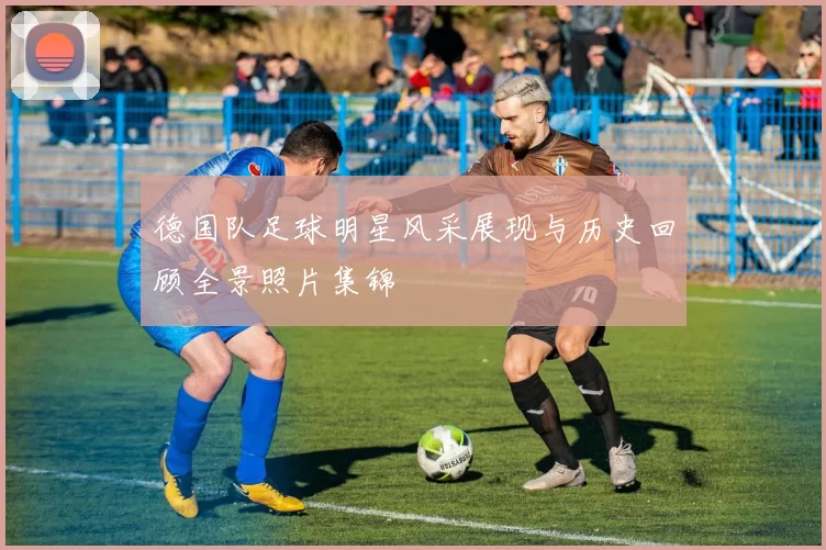 德国队足球明星风采展现与历史回顾全景照片集锦