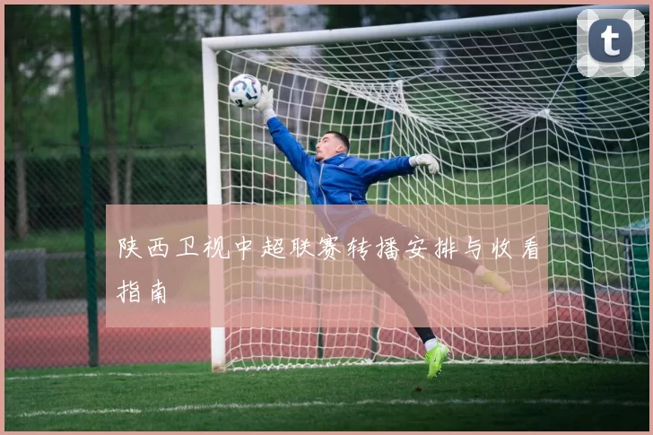 陕西卫视中超联赛转播安排与收看指南