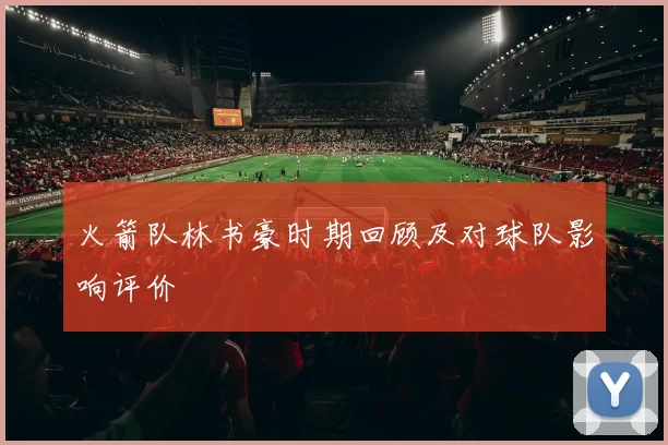 火箭队林书豪时期回顾及对球队影响评价