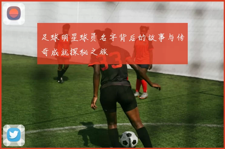 足球明星球员名字背后的故事与传奇成就探秘之旅