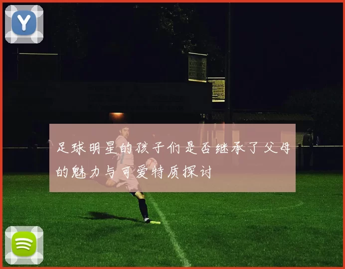 足球明星的孩子们是否继承了父母的魅力与可爱特质探讨