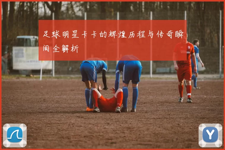 足球明星卡卡的辉煌历程与传奇瞬间全解析