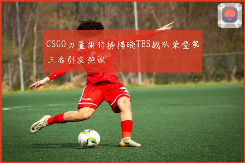 CSGO力量排行榜揭晓TES战队荣登第三名引发热议
