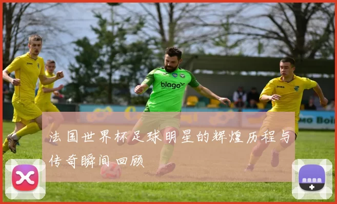 法国世界杯足球明星的辉煌历程与传奇瞬间回顾