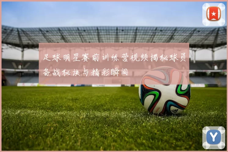 足球明星赛前训练营视频揭秘球员备战秘诀与精彩瞬间