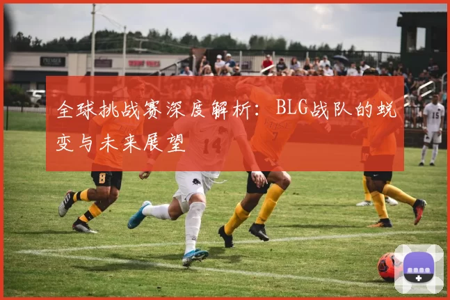 全球挑战赛深度解析：BLG战队的蜕变与未来展望