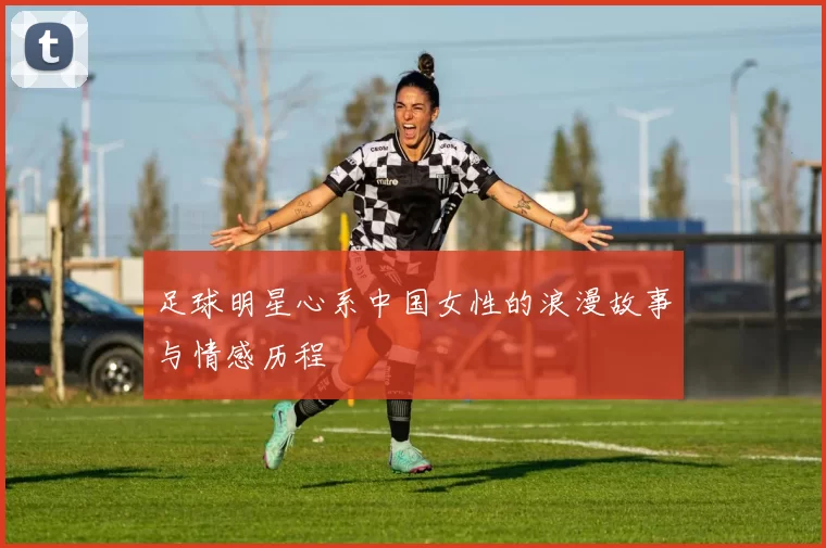足球明星心系中国女性的浪漫故事与情感历程