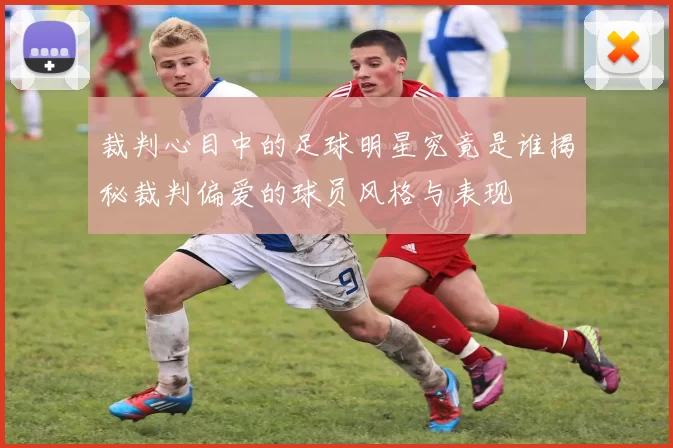 裁判心目中的足球明星究竟是谁揭秘裁判偏爱的球员风格与表现