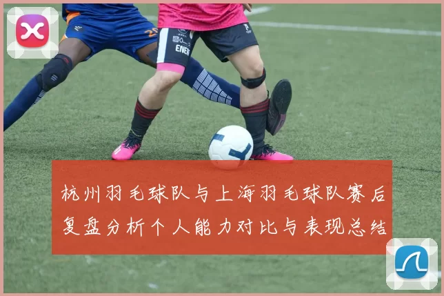 杭州羽毛球队与上海羽毛球队赛后复盘分析个人能力对比与表现总结