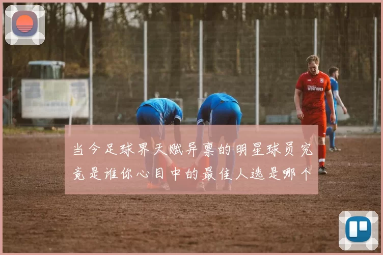 当今足球界天赋异禀的明星球员究竟是谁你心目中的最佳人选是哪个