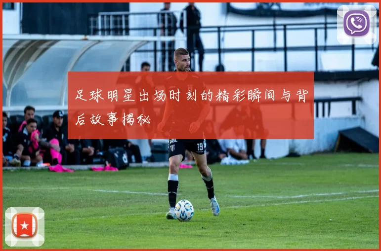 足球明星出场时刻的精彩瞬间与背后故事揭秘