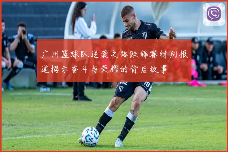 广州篮球队逆袭之路欧锦赛特别报道揭示奋斗与荣耀的背后故事