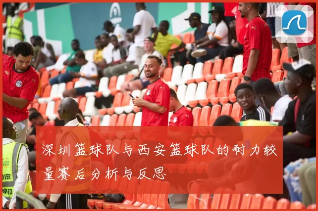 深圳篮球队与西安篮球队的耐力较量赛后分析与反思