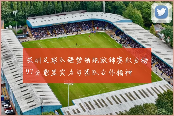 深圳足球队强势领跑欧锦赛积分榜97分彰显实力与团队合作精神