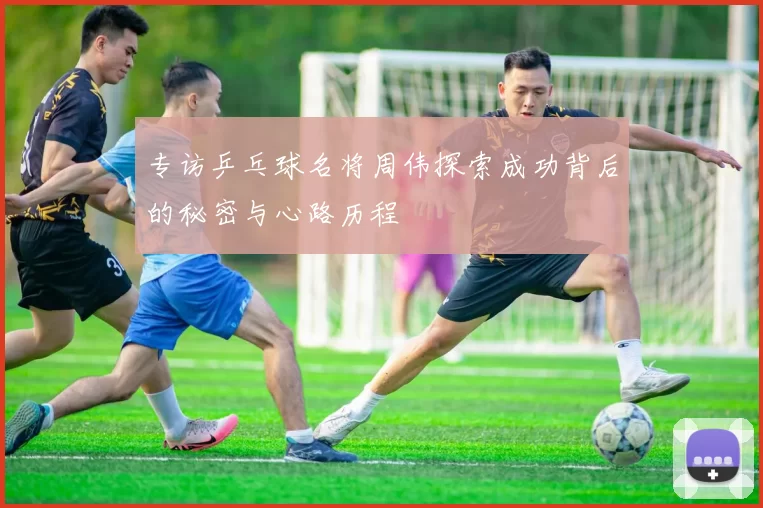 专访乒乓球名将周伟探索成功背后的秘密与心路历程