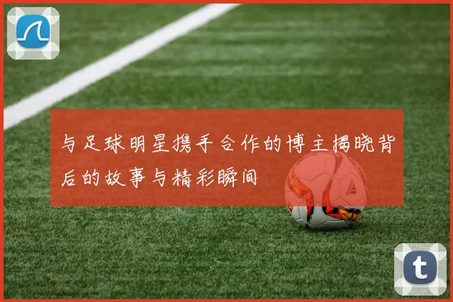与足球明星携手合作的博主揭晓背后的故事与精彩瞬间