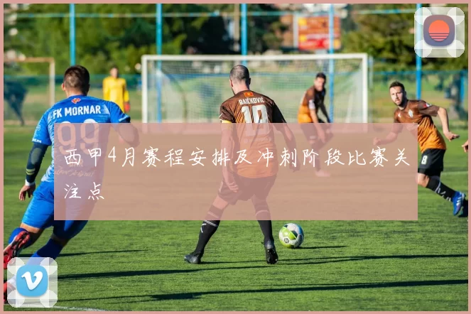 西甲4月赛程安排及冲刺阶段比赛关注点
