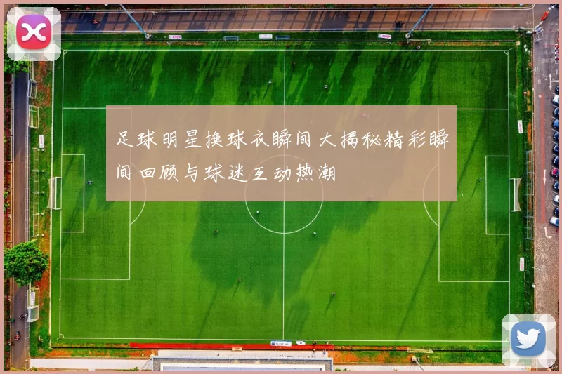 足球明星换球衣瞬间大揭秘精彩瞬间回顾与球迷互动热潮