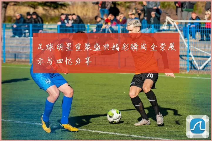足球明星重聚盛典精彩瞬间全景展示与回忆分享