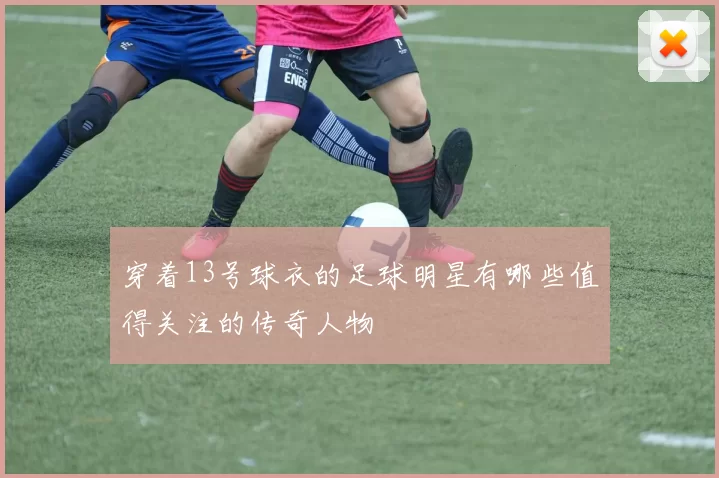 穿着13号球衣的足球明星有哪些值得关注的传奇人物