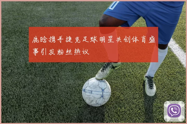 鹿晗携手捷克足球明星共创体育盛事引发粉丝热议